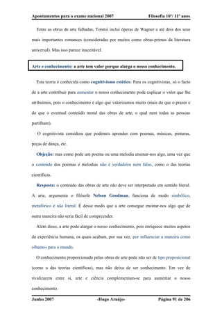 Apontamentos para o exame nacional 2007 Filosofia 10º/ 11º anos
� Entre as obras de arte falhadas, Tolstoi inclui óperas de Wagner e até dois dos seus
mais importantes romances (consideradas por muitos como obras-primas da literatura
universal). Mas isso parece inaceitável.
Arte e conhecimento: a arte tem valor porque alarga o nosso conhecimento.
� Esta teoria é conhecida como cognitivismo estético. Para os cognitivistas, só o facto
de a arte contribuir para aumentar o nosso conhecimento pode explicar o valor que lhe
atribuímos, pois o conhecimento é algo que valorizamos muito (mais do que o prazer e
do que o eventual conteúdo moral das obras de arte, o qual nem todas as pessoas
partilham).
� O cognitivista considera que podemos aprender com poemas, músicas, pinturas,
peças de dança, etc.
� Objeção: mas como pode um poema ou uma melodia ensinar-nos algo, uma vez que
o conteúdo dos poemas e melodias não é verdadeiro nem falso, como o das teorias
científicas.
� Resposta: o conteúdo das obras de arte não deve ser interpretado em sentido literal.
A arte, argumenta o filósofo Nelson Goodman, funciona de modo simbólico,
metafórico e não literal. É desse modo que a arte consegue ensinar-nos algo que de
outra maneira não seria fácil de compreender.
� Além disso, a arte pode alargar o nosso conhecimento, pois enriquece muitos aspetos
da experiência humana, os quais acabam, por sua vez, por influenciar a maneira como
olhamos para o mundo.
� O conhecimento proporcionado pelas obras de arte pode não ser de tipo proposicional
(como o das teorias científicas), mas não deixa de ser conhecimento. Em vez de
rivalizarem entre si, arte e ciência complementam-se para aumentar o nosso
conhecimento.
Junho 2007 -Hugo Araújo- Página 91 de 206
 