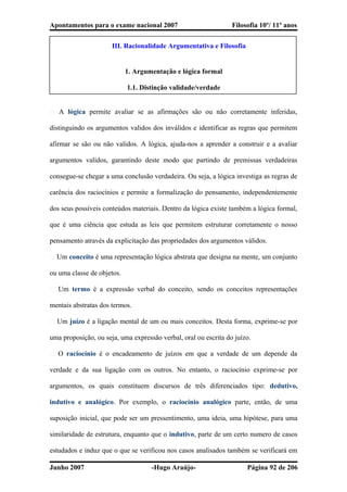 Apontamentos para o exame nacional 2007 Filosofia 10º/ 11º anos
III. Racionalidade Argumentativa e Filosofia
1. Argumentação e lógica formal
1.1. Distinção validade/verdade
� A lógica permite avaliar se as afirmações são ou não corretamente inferidas,
distinguindo os argumentos validos dos inválidos e identificar as regras que permitem
afirmar se são ou não validos. A lógica, ajuda-nos a aprender a construir e a avaliar
argumentos validos, garantindo deste modo que partindo de premissas verdadeiras
consegue-se chegar a uma conclusão verdadeira. Ou seja, a lógica investiga as regras de
carência dos raciocínios e permite a formalização do pensamento, independentemente
dos seus possíveis conteúdos materiais. Dentro da lógica existe também a lógica formal,
que é uma ciência que estuda as leis que permitem estruturar corretamente o nosso
pensamento através da explicitação das propriedades dos argumentos válidos.
� Um conceito é uma representação lógica abstrata que designa na mente, um conjunto
ou uma classe de objetos.
� Um termo é a expressão verbal do conceito, sendo os conceitos representações
mentais abstratas dos termos.
� Um juízo é a ligação mental de um ou mais conceitos. Desta forma, exprime-se por
uma proposição, ou seja, uma expressão verbal, oral ou escrita do juízo.
� O raciocínio é o encadeamento de juízos em que a verdade de um depende da
verdade e da sua ligação com os outros. No entanto, o raciocínio exprime-se por
argumentos, os quais constituem discursos de três diferenciados tipo: dedutivo,
indutivo e analógico. Por exemplo, o raciocínio analógico parte, então, de uma
suposição inicial, que pode ser um pressentimento, uma ideia, uma hipótese, para uma
similaridade de estrutura, enquanto que o indutivo, parte de um certo numero de casos
estudados e induz que o que se verificou nos casos analisados também se verificará em
Junho 2007 -Hugo Araújo- Página 92 de 206
 
