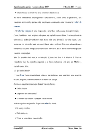 Apontamentos para o exame nacional 2007 Filosofia 10º/ 11º anos
• «Prometo que te devolvo o livro amanhã.» (Promessa.)
As frases imperativas, interrogativas e exclamativas, assim como as promessas, não
exprimem proposições porque não exprimem pensamentos que possam ter valor de
verdade.
� O valor de verdade de uma proposição é a verdade ou falsidade dessa proposição.
Como é evidente, uma pergunta não pode ser verdadeira nem falsa. E uma exclamação
também não pode ser verdadeira nem falsa; nem uma promessa ou uma ordem. Uma
promessa, por exemplo, pode ser cumprida ou não, e pode ser feita com a intenção de a
cumprir ou não; mas não pode ser verdadeira nem falsa. Só as frases declarativas podem
exprimir proposições.
Não faz sentido dizer que a exclamação «Quem me dera ir a Marte!» é falsa ou
verdadeira, mas faz sentido perguntar se a frase declarativa «Há gelo em Marte» é
verdadeira ou falsa.
E o que é uma frase?
� Uma frase é uma sequência de palavras que podemos usar para fazer uma asserção
ou uma pergunta, dar uma ordem ou exprimir um desejo.
Assim, as seguintes sequências de palavras são frases:
• Está a chover.
• Emprestas-me o teu carro?
• Se não me devolveres a carteira, vou à Polícia.
Mas as seguintes sequências de palavras não são frases:
• Se vieres comigo.
• Ou te calas ou.
• Verde se pimenta ou caderno não.
Junho 2007 -Hugo Araújo- Página 96 de 206
 