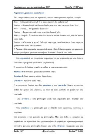 Apontamentos para o exame nacional 2007 Filosofia 10º/ 11º anos
Argumentos, premissas e conclusões
Para compreender o que é um argumento vamos começar por ver o seguinte exemplo:
João — Este quadro é horrível! É só traços e cores! Até eu fazia isto!
Adriana — Concordo que não é muito bonito, mas nem toda a arte tem de ser bela.
João — Não sei… por que razão dizes isso?
Adriana — Porque nem tudo o que os artistas fazem é belo.
João — E depois? É claro que nem tudo o que os artistas fazem é belo, mas daí não se
segue nada.
Adriana — Claro que se segue! Dado que tudo o que os artistas fazem é arte, segue-se
que nem toda a arte tem de ser bela.
A Adriana está a argumentar que nem toda a arte é bela. Estamos perante um argumento
sempre que alguém apresenta um conjunto de razões a favor de uma ideia.
� Um argumento é um conjunto de proposições em que se pretende que uma delas (a
conclusão) seja apoiada pelas outras (as premissas).
O argumento da Adriana percebe-se melhor se o escrevermos assim:
Premissa 1: Nem tudo o que os artistas fazem é belo.
Premissa 2: Tudo o que os artistas fazem é arte.
Conclusão: Nem toda a arte é bela.
O argumento da Adriana tem duas premissas e uma conclusão. Mas os argumentos
podem ter apenas uma premissa, ou mais de duas; contudo, só podem ter uma
conclusão.
� Uma premissa é uma proposição usada num argumento para defender uma
conclusão.
� Uma conclusão é a proposição que se defende, num argumento, recorrendo a
premissas.
Um argumento é um conjunto de proposições. Mas nem todos os conjuntos de
proposições são argumentos. Para que um conjunto de proposições seja um argumento é
necessário que essas proposições tenham uma certa estrutura: é necessário que uma
Junho 2007 -Hugo Araújo- Página 97 de 206
 