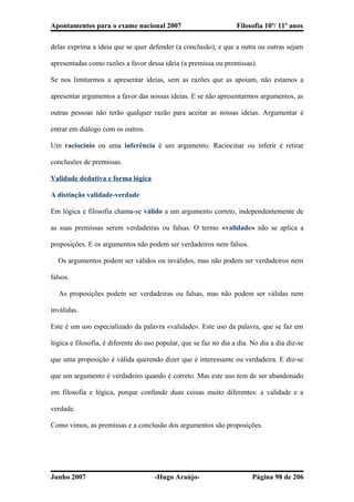Apontamentos para o exame nacional 2007 Filosofia 10º/ 11º anos
delas exprima a ideia que se quer defender (a conclusão), e que a outra ou outras sejam
apresentadas como razões a favor dessa ideia (a premissa ou premissas).
Se nos limitarmos a apresentar ideias, sem as razões que as apoiam, não estamos a
apresentar argumentos a favor das nossas ideias. E se não apresentarmos argumentos, as
outras pessoas não terão qualquer razão para aceitar as nossas ideias. Argumentar é
entrar em diálogo com os outros.
Um raciocínio ou uma inferência é um argumento. Raciocinar ou inferir é retirar
conclusões de premissas.
Validade dedutiva e forma lógica
A distinção validade-verdade
Em lógica e filosofia chama-se válido a um argumento correto, independentemente de
as suas premissas serem verdadeiras ou falsas. O termo «validade» não se aplica a
proposições. E os argumentos não podem ser verdadeiros nem falsos.
� Os argumentos podem ser válidos ou inválidos, mas não podem ser verdadeiros nem
falsos.
� As proposições podem ser verdadeiras ou falsas, mas não podem ser válidas nem
inválidas.
Este é um uso especializado da palavra «validade». Este uso da palavra, que se faz em
lógica e filosofia, é diferente do uso popular, que se faz no dia a dia. No dia a dia diz-se
que uma proposição é válida querendo dizer que é interessante ou verdadeira. E diz-se
que um argumento é verdadeiro quando é correto. Mas este uso tem de ser abandonado
em filosofia e lógica, porque confunde duas coisas muito diferentes: a validade e a
verdade.
Como vimos, as premissas e a conclusão dos argumentos são proposições.
Junho 2007 -Hugo Araújo- Página 98 de 206
 