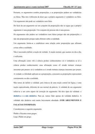Apontamentos para o exame nacional 2007 Filosofia 10º/ 11º anos
Portanto, os argumentos contêm proposições, e as proposições podem ser verdadeiras
ou falsas. Mas isto é diferente de dizer que o próprio argumento é verdadeiro ou falso.
Um argumento não pode ser verdadeiro nem falso.
Do facto de um argumento ser um conjunto de proposições não se segue que o próprio
argumento é uma proposição. Um conjunto de pessoas não é uma pessoa.
Os argumentos não podem ser verdadeiros nem falsos porque não são proposições; e
não são proposições porque nada afirmam sobre a realidade.
Um argumento limita-se a estabelecer uma relação entre proposições que afirmam
coisas sobre a realidade.
Não é necessário definir a noção de verdade. A noção normal, que usamos no dia a dia,
é suficiente.
Uma afirmação como «Só a ciência produz conhecimento» só é verdadeira se só a
ciência produz conhecimento; uma afirmação como «É errado torturar crianças
inocentes por prazer» só é verdadeira se é errado torturar crianças inocentes por prazer.
A verdade e a falsidade aplicam-se a proposições, consoante as proposições representam
corretamente ou não a realidade.
Mas temos de definir a validade, pois trata-se de uma noção central da lógica, e uma
noção especializada, diferente do uso normal da palavra. A validade de um argumento
refere-se a um certo aspeto da correção do argumento. Há dois tipos de validade: a
dedutiva e a não dedutiva. Para já, vamos falar apenas da validade dedutiva. A
validade não dedutiva será muito brevemente abordada. (VER ARGUMENTOS E
FALACIAS INFORMAIS)
Consideremos o seguinte argumento:
Platão e Sócrates eram gregos.
Logo, Platão era grego.
Junho 2007 -Hugo Araújo- Página 99 de 206
 