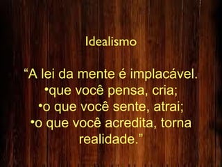 Idealismo
“A lei da mente é implacável.
•que você pensa, cria;
•o que você sente, atrai;
•o que você acredita, torna
realidade.”
 
