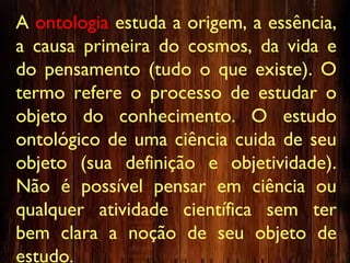 A ontologia estuda a origem, a essência,
a causa primeira do cosmos, da vida e
do pensamento (tudo o que existe). O
termo refere o processo de estudar o
objeto do conhecimento. O estudo
ontológico de uma ciência cuida de seu
objeto (sua definição e objetividade).
Não é possível pensar em ciência ou
qualquer atividade científica sem ter
bem clara a noção de seu objeto de
estudo.
 