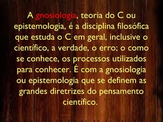 A gnosiologia, teoria do C ou
epistemologia, é a disciplina filosófica
que estuda o C em geral, inclusive o
científico, a verdade, o erro; o como
se conhece, os processos utilizados
para conhecer. É com a gnosiologia
ou epistemologia que se definem as
grandes diretrizes do pensamento
científico.
 