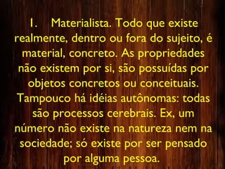 1. Materialista. Todo que existe
realmente, dentro ou fora do sujeito, é
material, concreto. As propriedades
não existem por si, são possuídas por
objetos concretos ou conceituais.
Tampouco há idéias autônomas: todas
são processos cerebrais. Ex, um
número não existe na natureza nem na
sociedade; só existe por ser pensado
por alguma pessoa.
 