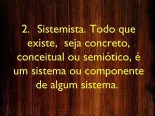 2. Sistemista. Todo que
existe, seja concreto,
conceitual ou semiótico, é
um sistema ou componente
de algum sistema.
 