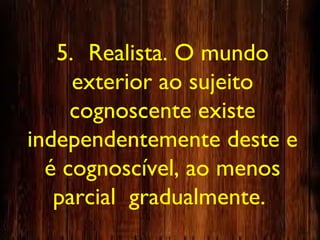 5. Realista. O mundo
exterior ao sujeito
cognoscente existe
independentemente deste e
é cognoscível, ao menos
parcial gradualmente.
 