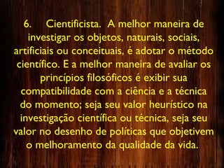 6. Cientificista. A melhor maneira de
investigar os objetos, naturais, sociais,
artificiais ou conceituais, é adotar o método
científico. E a melhor maneira de avaliar os
princípios filosóficos é exibir sua
compatibilidade com a ciência e a técnica
do momento; seja seu valor heurístico na
investigação científica ou técnica, seja seu
valor no desenho de políticas que objetivem
o melhoramento da qualidade da vida.
 