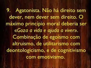 9. Agatonista. Não há direito sem
dever, nem dever sem direito. O
máximo princípio moral deberia ser
«Goza a vida e ajuda a viver».
Combinação de egoísmo com
altruismo, de utilitarismo com
deontologicismo, e de cognitivismo
com emotivismo.
 