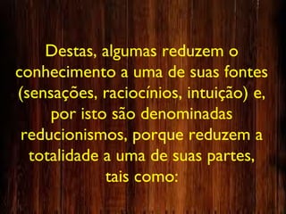 Destas, algumas reduzem o
conhecimento a uma de suas fontes
(sensações, raciocínios, intuição) e,
por isto são denominadas
reducionismos, porque reduzem a
totalidade a uma de suas partes,
tais como:
 