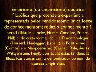 Empirismo (ou empiricismo) doutrina
filosófica que pretende a experiência
representada pelos sentidoscomo única fonte
de conhecimentom; reduz o conhecimento à
sensibilidade. (Locke, Hume, Condilac, Stuart-
Mill) e, de certa forma, inclui a Fenomenologia
(Husserl, Heidegger, Jaspers), o Positivismo
(Comte) e o Neoposivismo (Carnap, Ryle, Austin,
Wittgenstein, Feigl), pois todas estas tendências
filosóficas conservam o denominador comum de
natureza empiricista.
 