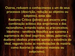Outras, reduzem o conhecimento a um de seus
processos (descrição, redução ao objetivo ou
subjetivo), estas são:
Realismo Crítico (Jolivet) que encerra uma
combinação eclética dos empirismos e dos
racionalismo, evitando todos os preconceitos;
Idealismo - tendência filosófica que sustenta a
supremacia do ideal (espíritos, idéias, palavras), o
dualismo idealista pretende apenas a existência do
ideal, negando todas as manifestações da matéria
como ilusórias (o idealismo monista ou
solipcismo).
 