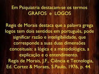 Em Psiquiatria destacam-se os termos
GRAFOS e LOGOS
Regis de Morais destaca que a palavra grega
logos tem dois sentidos em português, pode
significar razão e inteligibilidade, que
corresponde a suas duas dimensões
conceituais: a lógica e a metodológica, a
explicação e o entendimento.
Regis de Morais, J.F., Ciência e Tecnologia,
Ed. Cortez & Moraes, S.Paulo, 1976, p. 44.
 
