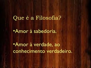 Que é a Filosofia?
•Amor à sabedoria.
•Amor à verdade, ao
conhecimento verdadeiro.
 