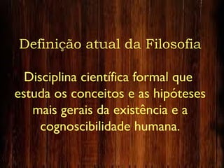Definição atual da Filosofia
Disciplina científica formal que
estuda os conceitos e as hipóteses
mais gerais da existência e a
cognoscibilidade humana.
 