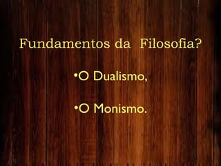 Fundamentos da Filosofia?
•O Dualismo,
•O Monismo.
 