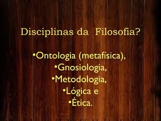 Disciplinas da Filosofia?
•Ontologia (metafísica),
•Gnosiologia,
•Metodologia,
•Lógica e
•Ética.
 