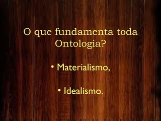 O que fundamenta toda
Ontologia?
• Materialismo,
• Idealismo.
 