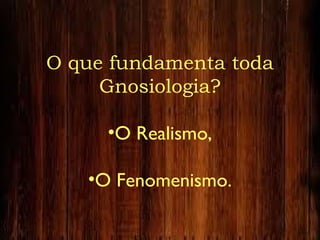 O que fundamenta toda
Gnosiologia?
•O Realismo,
•O Fenomenismo.
 