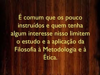 É comum que os pouco
instruídos e quem tenha
algum interesse nisso limitem
o estudo e a aplicação da
Filosofia à Metodologia e à
Ética.
 