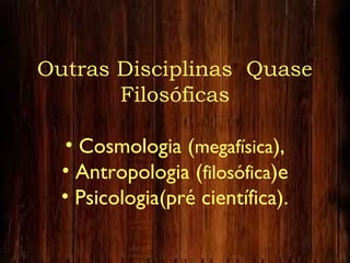 Outras Disciplinas Quase
Filosóficas
• Cosmologia (megafísica),
• Antropologia (filosófica)e
• Psicologia(pré científica).
 