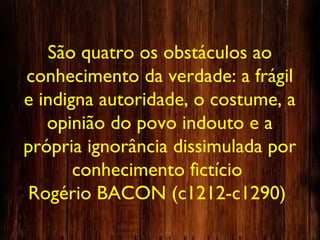 São quatro os obstáculos ao
conhecimento da verdade: a frágil
e indigna autoridade, o costume, a
opinião do povo indouto e a
própria ignorância dissimulada por
conhecimento fictício
Rogério BACON (c1212-c1290)
 