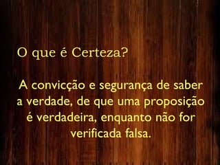O que é Certeza?
A convicção e segurança de saber
a verdade, de que uma proposição
é verdadeira, enquanto não for
verificada falsa.
 