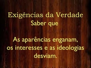 Exigências da Verdade
Saber que
As aparências enganam,
os interesses e as ideologias
desviam.
 