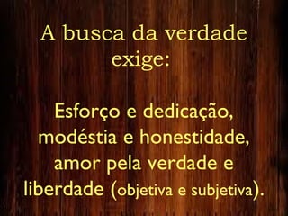 A busca da verdade
exige:
Esforço e dedicação,
modéstia e honestidade,
amor pela verdade e
liberdade (objetiva e subjetiva).
 