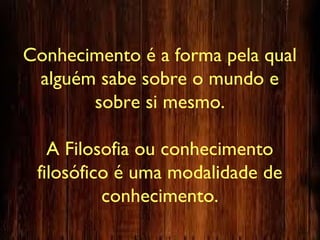 Conhecimento é a forma pela qual
alguém sabe sobre o mundo e
sobre si mesmo.
A Filosofia ou conhecimento
filosófico é uma modalidade de
conhecimento.
 