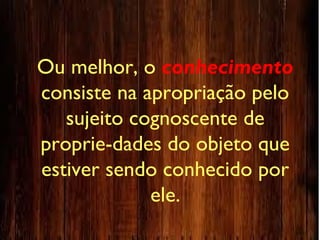 Ou melhor, o conhecimento
consiste na apropriação pelo
sujeito cognoscente de
proprie-dades do objeto que
estiver sendo conhecido por
ele.
 