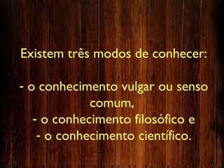 Existem três modos de conhecer:
- o conhecimento vulgar ou senso
comum,
- o conhecimento filosófico e
- o conhecimento científico.
 