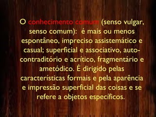 O conhecimento comum (senso vulgar,
senso comum): é mais ou menos
espontâneo, impreciso assistemático e
casual; superficial e associativo, auto-
contraditório e acrítico, fragmentário e
ametódico. É dirigido pelas
características formais e pela aparência
e impressão superficial das coisas e se
refere a objetos específicos.
 