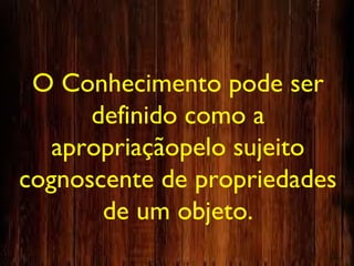 O Conhecimento pode ser
definido como a
apropriaçãopelo sujeito
cognoscente de propriedades
de um objeto.
 