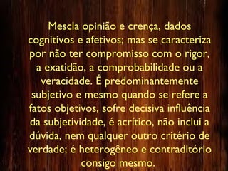 Mescla opinião e crença, dados
cognitivos e afetivos; mas se caracteriza
por não ter compromisso com o rigor,
a exatidão, a comprobabilidade ou a
veracidade. É predominantemente
subjetivo e mesmo quando se refere a
fatos objetivos, sofre decisiva influência
da subjetividade, é acrítico, não inclui a
dúvida, nem qualquer outro critério de
verdade; é heterogêneo e contraditório
consigo mesmo.
 