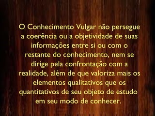 O Conhecimento Vulgar não persegue
a coerência ou a objetividade de suas
informações entre si ou com o
restante do conhecimento, nem se
dirige pela confrontação com a
realidade, além de que valoriza mais os
elementos qualitativos que os
quantitativos de seu objeto de estudo
em seu modo de conhecer.
 
