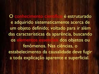 O conhecimento científico é estruturado
e adquirido sistematicamente acerca de
um objeto definido; voltado para ir além
das características da aparência, buscando
os elementos essenciais dos objetos ou
fenômenos. Nas ciências, o
estabelecimento da causalidade deve fugir
a toda explicação aparente e superficial.
 