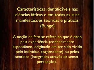 Características identificáveis nas
ciências fáticas e em todas as suas
manifestações teóricas e práticas
(Bunge)
A noção de fato se refere ao que é dado
pela experiência (conhecimento
espontâneo, originado em ter sido vivido
pelo indivíduo cognoscente) ou pelos
sentidos (íntegradas através da senso-
percepção).
 