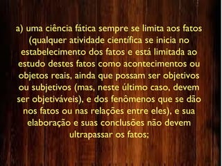 a) uma ciência fática sempre se limita aos fatos
(qualquer atividade científica se inicia no
estabelecimento dos fatos e está limitada ao
estudo destes fatos como acontecimentos ou
objetos reais, ainda que possam ser objetivos
ou subjetivos (mas, neste último caso, devem
ser objetiváveis), e dos fenômenos que se dão
nos fatos ou nas relações entre eles), e sua
elaboração e suas conclusões não devem
ultrapassar os fatos;
 