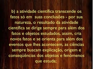 b) a atividade científica transcende os
fatos só em suas conclusões - por sua
natureza, o resultado da atividade
científica se dirige sempre para além dos
fatos e objetos estudados, assim, cria
novos fatos e se orienta para além dos
eventos que lhes acontecem, as ciências
sempre buscam explicação, origem e
conseqüências dos objetos e fenômenos
que estuda;
 