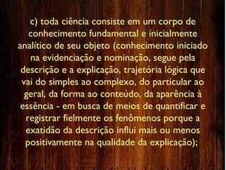 c) toda ciência consiste em um corpo de
conhecimento fundamental e inicialmente
analítico de seu objeto (conhecimento iniciado
na evidenciação e nominação, segue pela
descrição e a explicação, trajetória lógica que
vai do simples ao complexo, do particular ao
geral, da forma ao conteúdo, da aparência à
essência - em busca de meios de quantificar e
registrar fielmente os fenômenos porque a
exatidão da descrição influi mais ou menos
positivamente na qualidade da explicação);
 