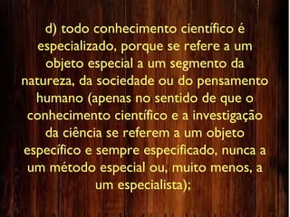 d) todo conhecimento científico é
especializado, porque se refere a um
objeto especial a um segmento da
natureza, da sociedade ou do pensamento
humano (apenas no sentido de que o
conhecimento científico e a investigação
da ciência se referem a um objeto
específico e sempre especificado, nunca a
um método especial ou, muito menos, a
um especialista);
 