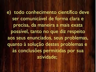 e) todo conhecimento científico deve
ser comunicável de forma clara e
precisa, da maneira a mais exata
possível, tanto no que diz respeito
aos seus enunciados, seus problemas,
quanto à solução destes problemas e
às conclusões permitidas por sua
atividade;
 