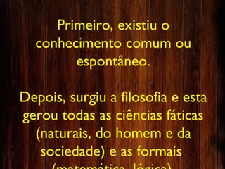 Primeiro, existiu o
conhecimento comum ou
espontâneo.
Depois, surgiu a filosofia e esta
gerou todas as ciências fáticas
(naturais, do homem e da
sociedade) e as formais
 