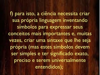 f) para isto, a ciência necessita criar
sua própria linguagem inventando
símbolos para expressar seus
conceitos mais importantes e, muitas
vezes, criar uma sintaxe que lhe seja
própria (mas estes símbolos devem
ser simples e ter significado exato,
preciso e serem universalmente
entendidos);
 