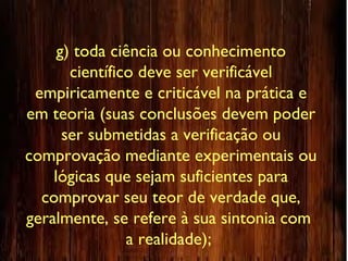 g) toda ciência ou conhecimento
científico deve ser verificável
empiricamente e criticável na prática e
em teoria (suas conclusões devem poder
ser submetidas a verificação ou
comprovação mediante experimentais ou
lógicas que sejam suficientes para
comprovar seu teor de verdade que,
geralmente, se refere à sua sintonia com
a realidade);
 