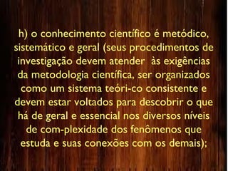 h) o conhecimento científico é metódico,
sistemático e geral (seus procedimentos de
investigação devem atender às exigências
da metodologia científica, ser organizados
como um sistema teóri-co consistente e
devem estar voltados para descobrir o que
há de geral e essencial nos diversos níveis
de com-plexidade dos fenômenos que
estuda e suas conexões com os demais);
 