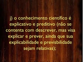 j) o conhecimento científico é
explicativo e preditivo (não se
contenta com descrever, mas visa
explicar e prever, ainda que sua
explicabilidade e previsbilidade
sejam relativas);
 