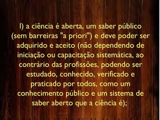 l) a ciência é aberta, um saber público
(sem barreiras "a priori") e deve poder ser
adquirido e aceito (não dependendo de
iniciação ou capacitação sistemática, ao
contrário das profissões, podendo ser
estudado, conhecido, verificado e
praticado por todos, como um
conhecimento público e um sistema de
saber aberto que a ciência é);
 
